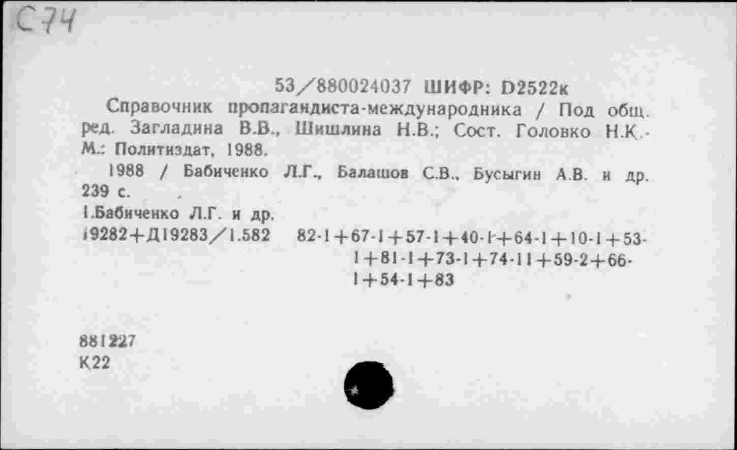 ﻿53/880024037 ШИФР: В2522к
Справочник пропагандиста-международника / Под общ. ред. Загладина В.В., Шишлина Н.В.; Сост. Головко Н.К-М.: Политиздат, 1988.
1988 / Бабиченко Л.Г.. Балашов С.В., Бусыгин АВ и др 239 с.
1.Бабиченко Л.Г. и др.
«92824-Д 19283/1.582	82-1 4-67-1 4-57-14-40-1'4-64-1 4-10-1 4-53-
1 4-81-14-73-1 4-74-11 4-59-24-66-
14-54-14-83
881227 К22